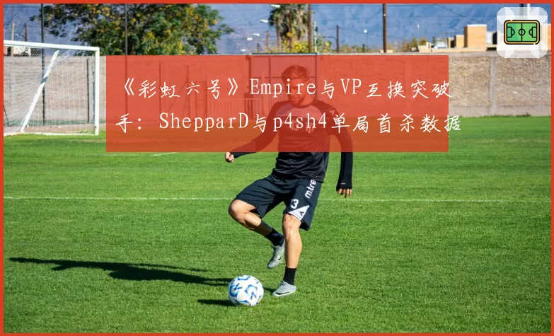 《彩虹六号》Empire与VP互换突破手：ShepparD与p4sh4单局首杀数据差异