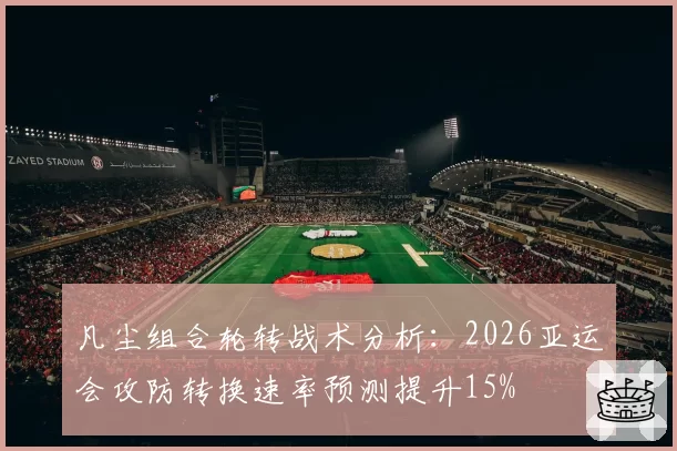 凡尘组合轮转战术分析：2026亚运会攻防转换速率预测提升15%