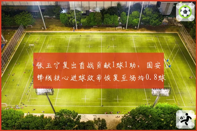 张玉宁复出首战贡献1球1助,国安锋线核心进球效率恢复至场均0.8球