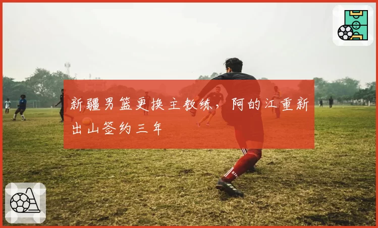 新疆男篮更换主教练，阿的江重新出山签约三年