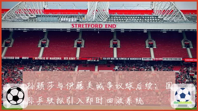 孙颖莎与伊藤美诚争议球后续：国际乒联拟引入即时回放系统
