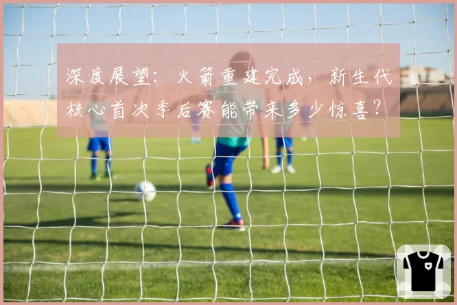 深度展望：火箭重建完成，新生代核心首次季后赛能带来多少惊喜？