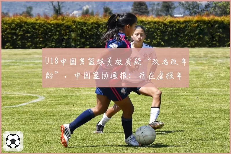 U18中国男篮球员被质疑“改名改年龄”,中国篮协通报:存在虚报年龄参赛情况,张涵泊(2006年)和李沂泽(2008年)为同一人