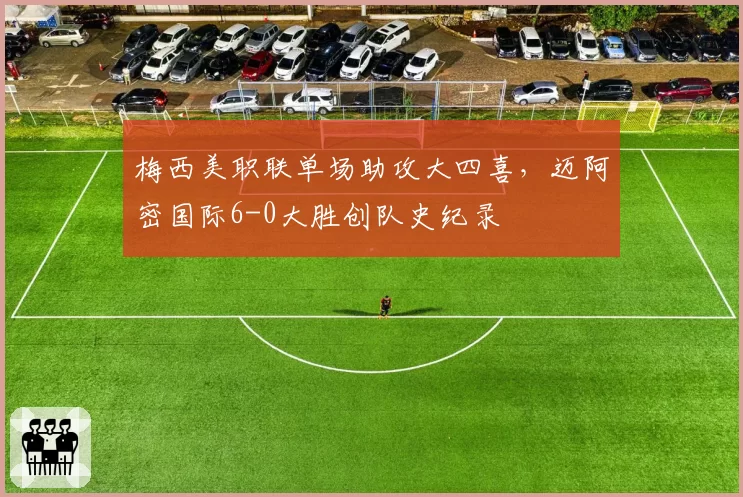 梅西美职联单场助攻大四喜，迈阿密国际6-0大胜创队史纪录