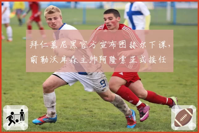 拜仁慕尼黑官方宣布图赫尔下课,前勒沃库森主帅阿隆索正式接任