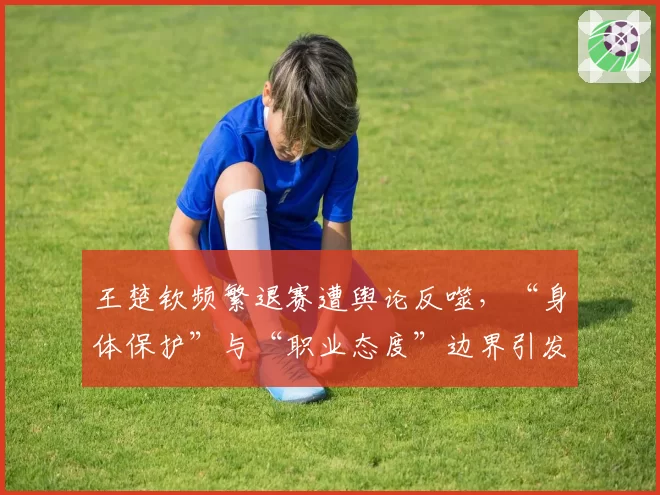王楚钦频繁退赛遭舆论反噬，“身体保护”与“职业态度”边界引发讨论